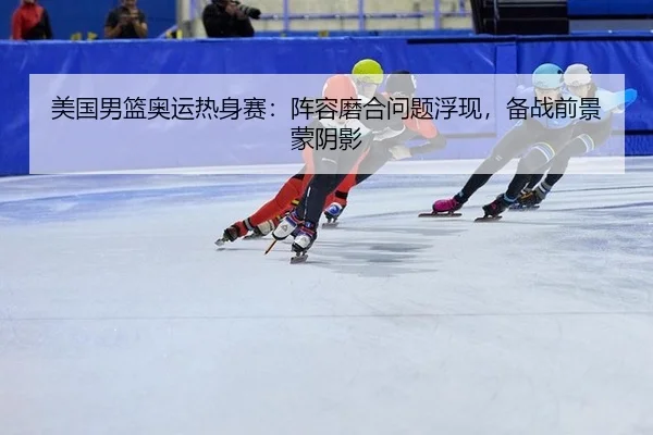 美国男篮奥运热身赛：阵容磨合问题浮现，备战前景蒙阴影