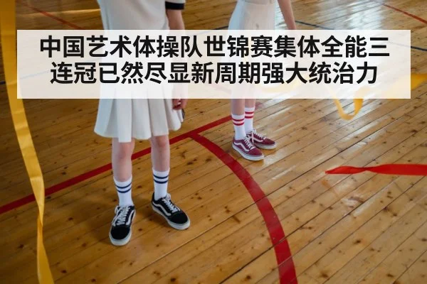 中国艺术体操队世锦赛集体全能三连冠已然尽显新周期强大统治力