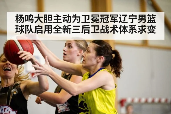 杨鸣大胆主动为卫冕冠军辽宁男篮球队启用全新三后卫战术体系求变